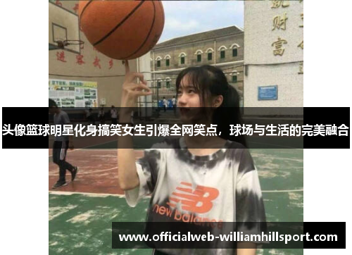 头像篮球明星化身搞笑女生引爆全网笑点，球场与生活的完美融合
