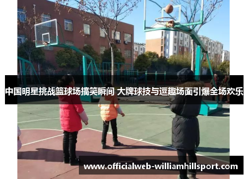 中国明星挑战篮球场搞笑瞬间 大牌球技与逗趣场面引爆全场欢乐