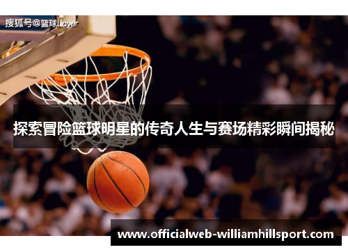 探索冒险篮球明星的传奇人生与赛场精彩瞬间揭秘
