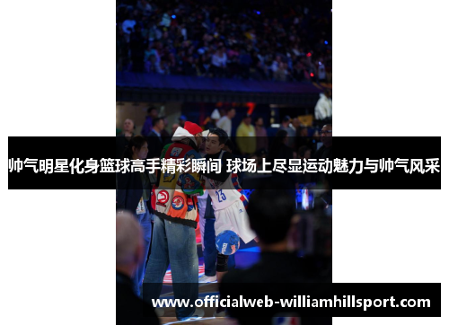 帅气明星化身篮球高手精彩瞬间 球场上尽显运动魅力与帅气风采
