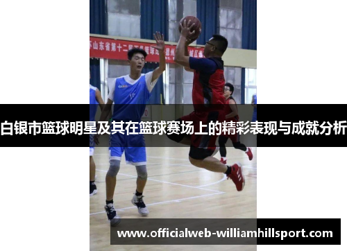 白银市篮球明星及其在篮球赛场上的精彩表现与成就分析