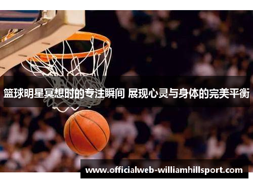 篮球明星冥想时的专注瞬间 展现心灵与身体的完美平衡