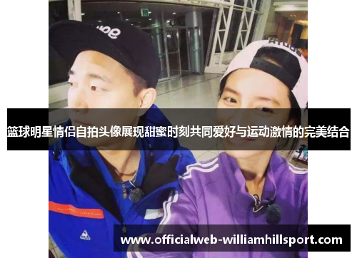 篮球明星情侣自拍头像展现甜蜜时刻共同爱好与运动激情的完美结合