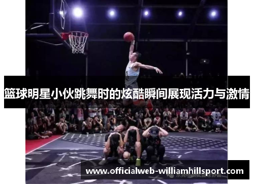 篮球明星小伙跳舞时的炫酷瞬间展现活力与激情