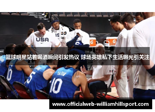 篮球明星站着喝酒瞬间引发热议 球场英雄私下生活曝光引关注