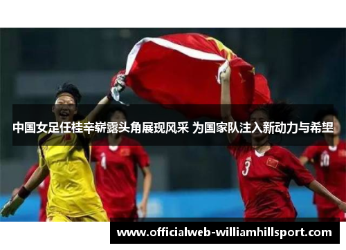中国女足任桂辛崭露头角展现风采 为国家队注入新动力与希望