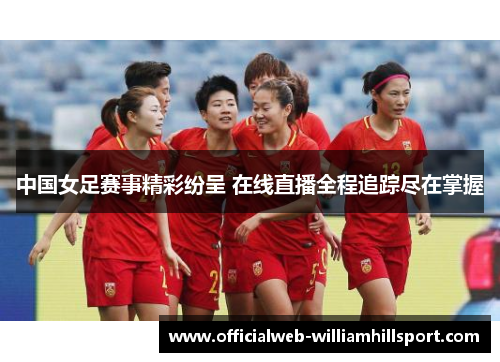 中国女足赛事精彩纷呈 在线直播全程追踪尽在掌握