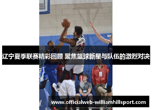 辽宁夏季联赛精彩回顾 聚焦篮球新星与队伍的激烈对决